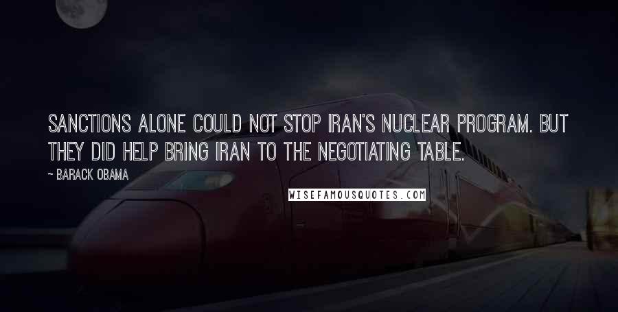 Barack Obama Quotes: Sanctions alone could not stop Iran's nuclear program. But they did help bring Iran to the negotiating table.