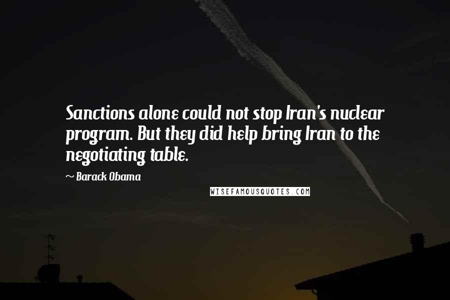 Barack Obama Quotes: Sanctions alone could not stop Iran's nuclear program. But they did help bring Iran to the negotiating table.