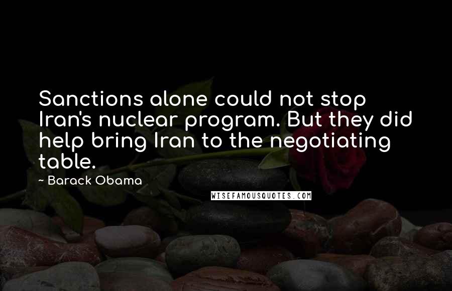 Barack Obama Quotes: Sanctions alone could not stop Iran's nuclear program. But they did help bring Iran to the negotiating table.