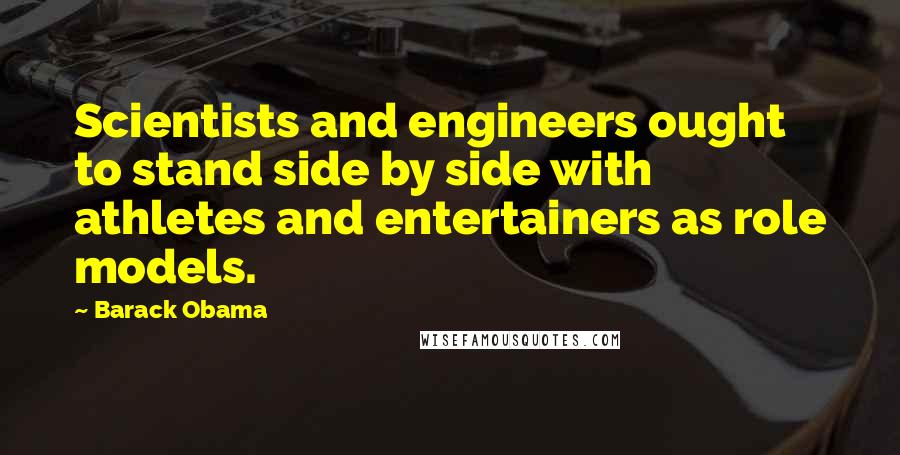 Barack Obama Quotes: Scientists and engineers ought to stand side by side with athletes and entertainers as role models.