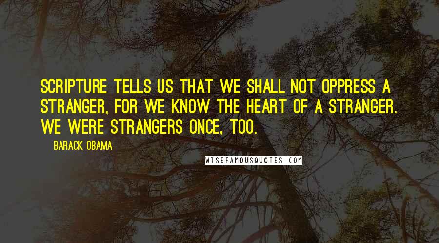 Barack Obama Quotes: Scripture tells us that we shall not oppress a stranger, for we know the heart of a stranger. We were strangers once, too.