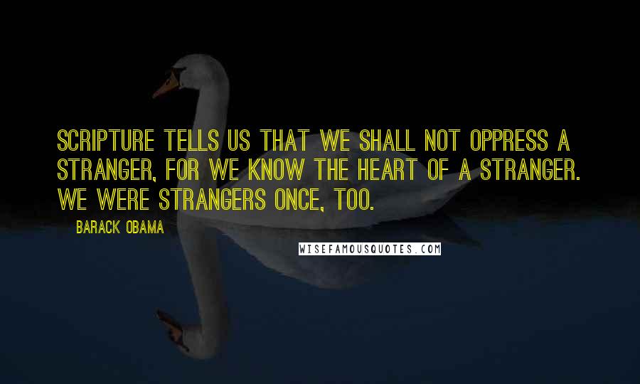 Barack Obama Quotes: Scripture tells us that we shall not oppress a stranger, for we know the heart of a stranger. We were strangers once, too.