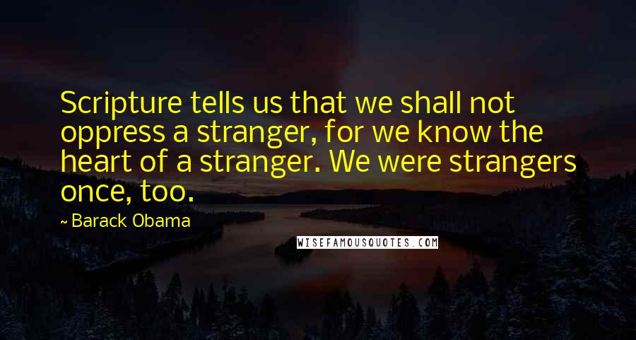 Barack Obama Quotes: Scripture tells us that we shall not oppress a stranger, for we know the heart of a stranger. We were strangers once, too.