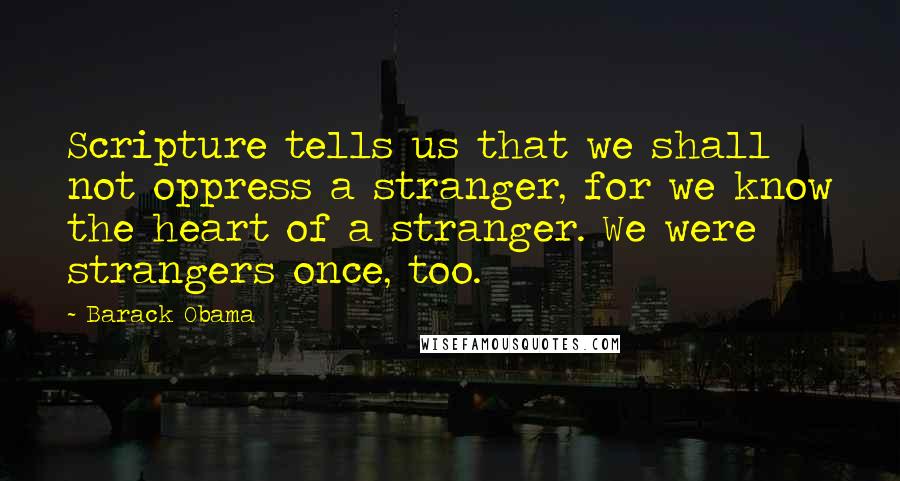 Barack Obama Quotes: Scripture tells us that we shall not oppress a stranger, for we know the heart of a stranger. We were strangers once, too.