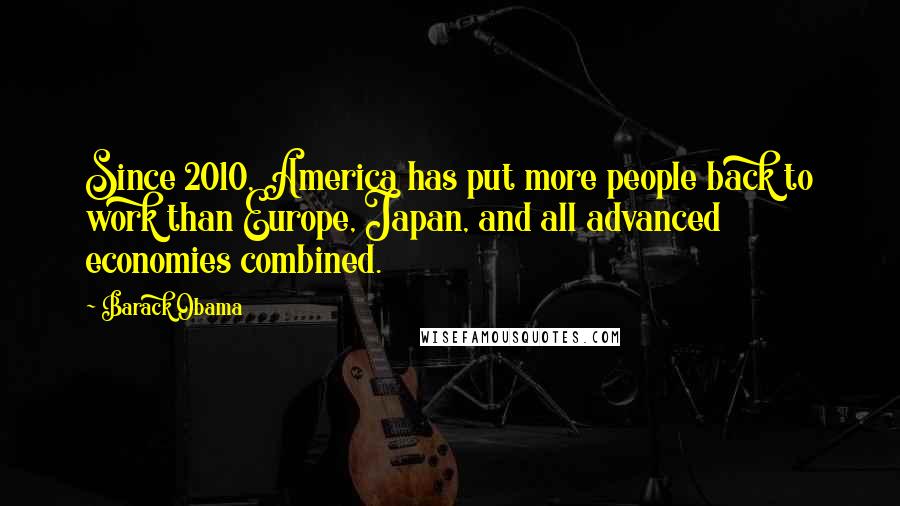 Barack Obama Quotes: Since 2010, America has put more people back to work than Europe, Japan, and all advanced economies combined.