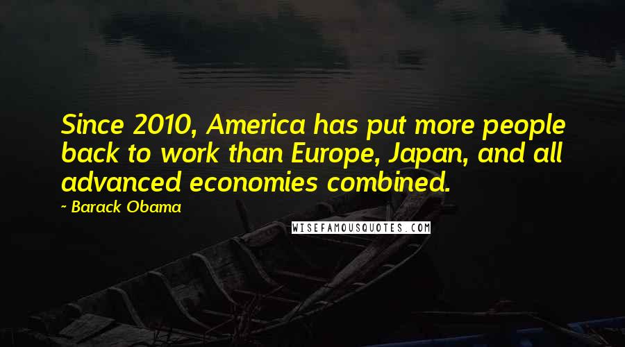 Barack Obama Quotes: Since 2010, America has put more people back to work than Europe, Japan, and all advanced economies combined.