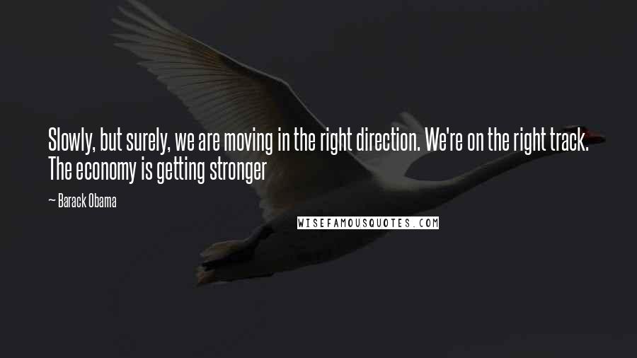 Barack Obama Quotes: Slowly, but surely, we are moving in the right direction. We're on the right track. The economy is getting stronger