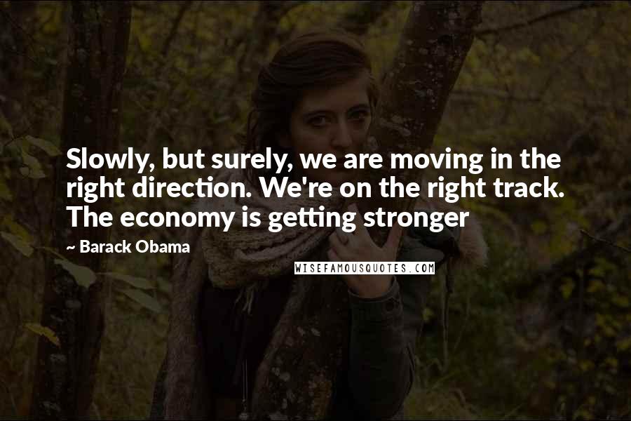 Barack Obama Quotes: Slowly, but surely, we are moving in the right direction. We're on the right track. The economy is getting stronger