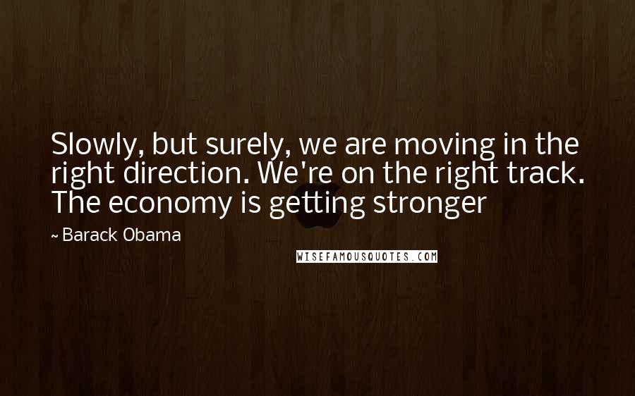 Barack Obama Quotes: Slowly, but surely, we are moving in the right direction. We're on the right track. The economy is getting stronger