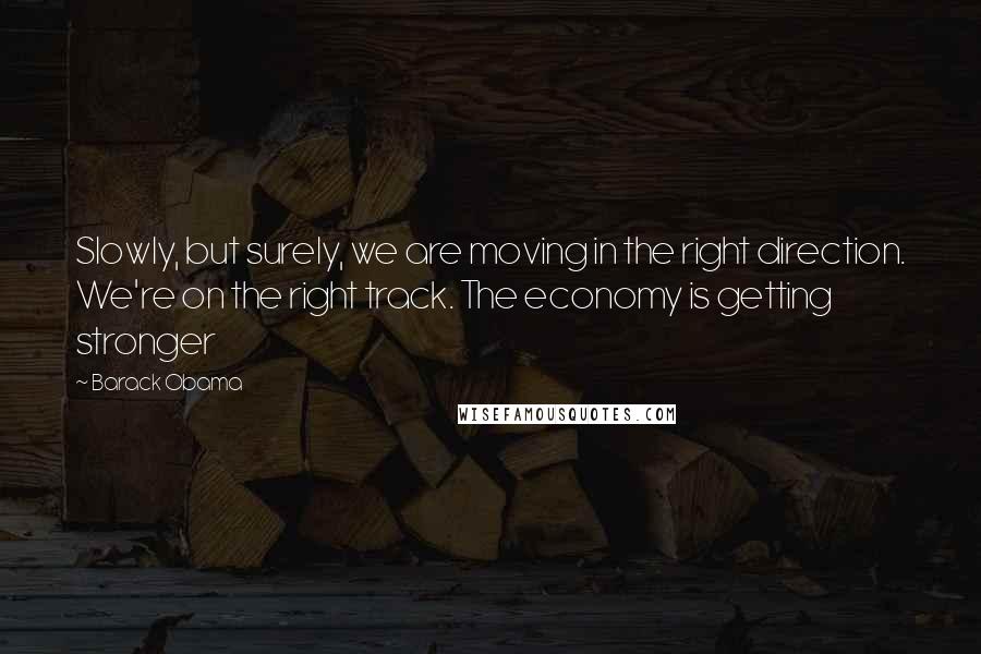 Barack Obama Quotes: Slowly, but surely, we are moving in the right direction. We're on the right track. The economy is getting stronger