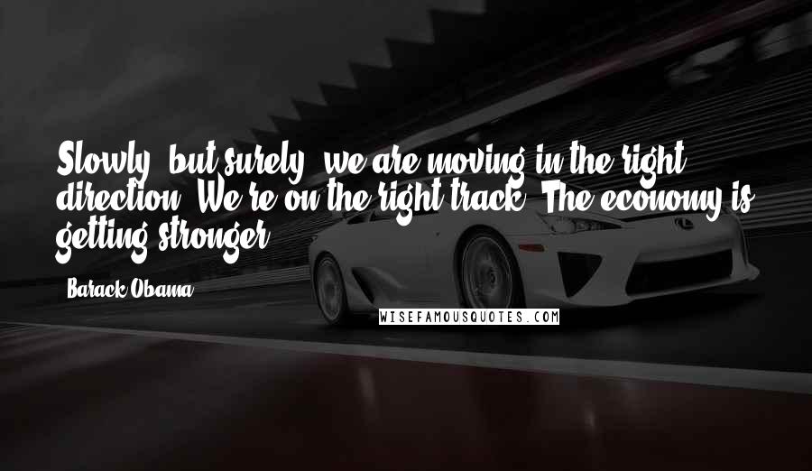 Barack Obama Quotes: Slowly, but surely, we are moving in the right direction. We're on the right track. The economy is getting stronger