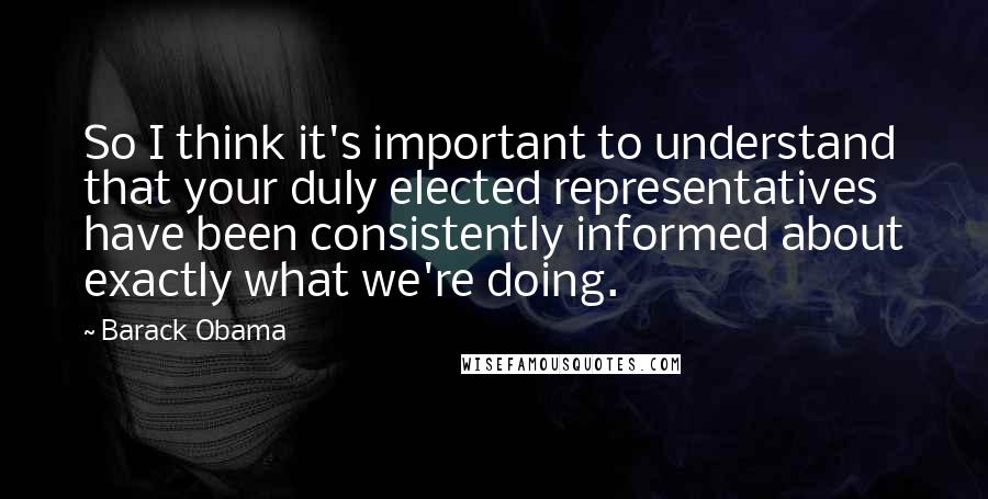 Barack Obama Quotes: So I think it's important to understand that your duly elected representatives have been consistently informed about exactly what we're doing.