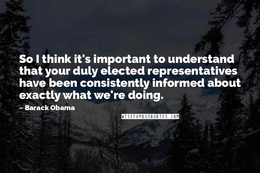 Barack Obama Quotes: So I think it's important to understand that your duly elected representatives have been consistently informed about exactly what we're doing.