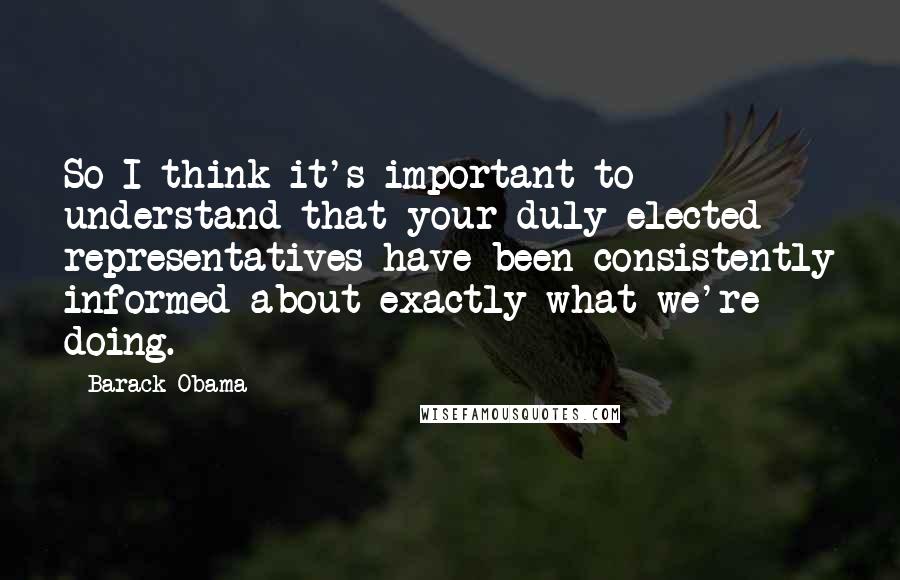 Barack Obama Quotes: So I think it's important to understand that your duly elected representatives have been consistently informed about exactly what we're doing.