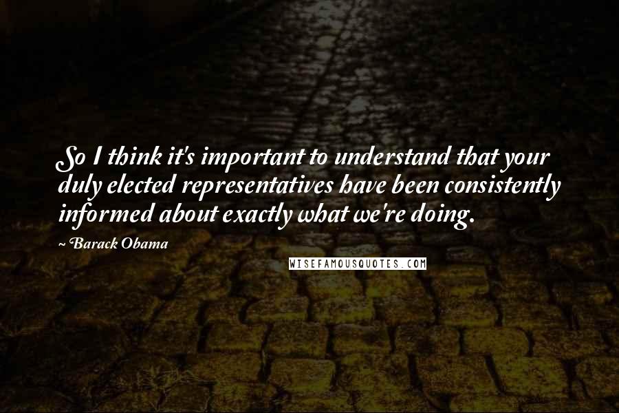 Barack Obama Quotes: So I think it's important to understand that your duly elected representatives have been consistently informed about exactly what we're doing.