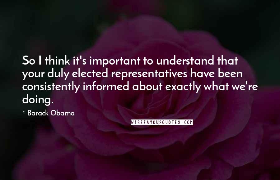 Barack Obama Quotes: So I think it's important to understand that your duly elected representatives have been consistently informed about exactly what we're doing.