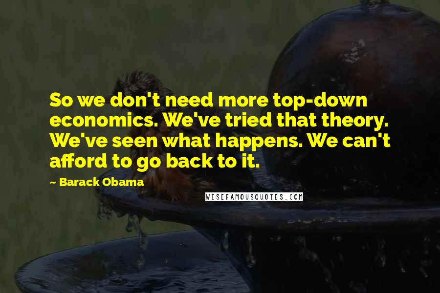 Barack Obama Quotes: So we don't need more top-down economics. We've tried that theory. We've seen what happens. We can't afford to go back to it.