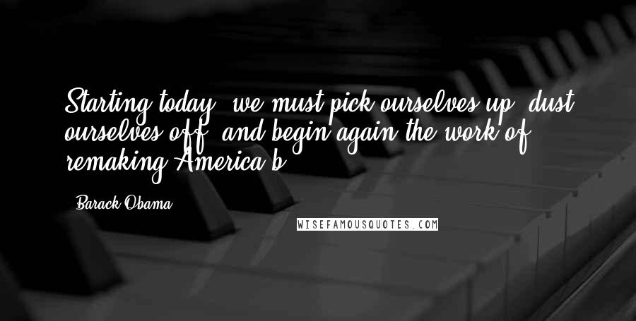 Barack Obama Quotes: Starting today, we must pick ourselves up, dust ourselves off, and begin again the work of remaking America.b