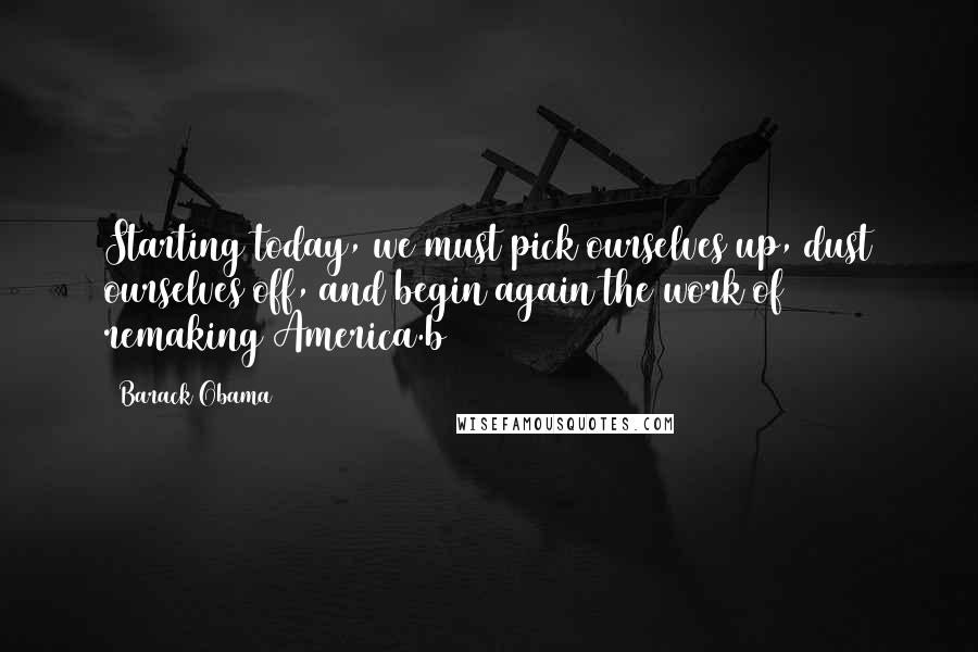 Barack Obama Quotes: Starting today, we must pick ourselves up, dust ourselves off, and begin again the work of remaking America.b