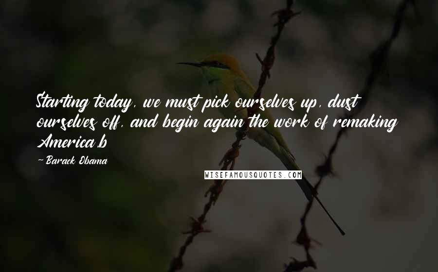 Barack Obama Quotes: Starting today, we must pick ourselves up, dust ourselves off, and begin again the work of remaking America.b