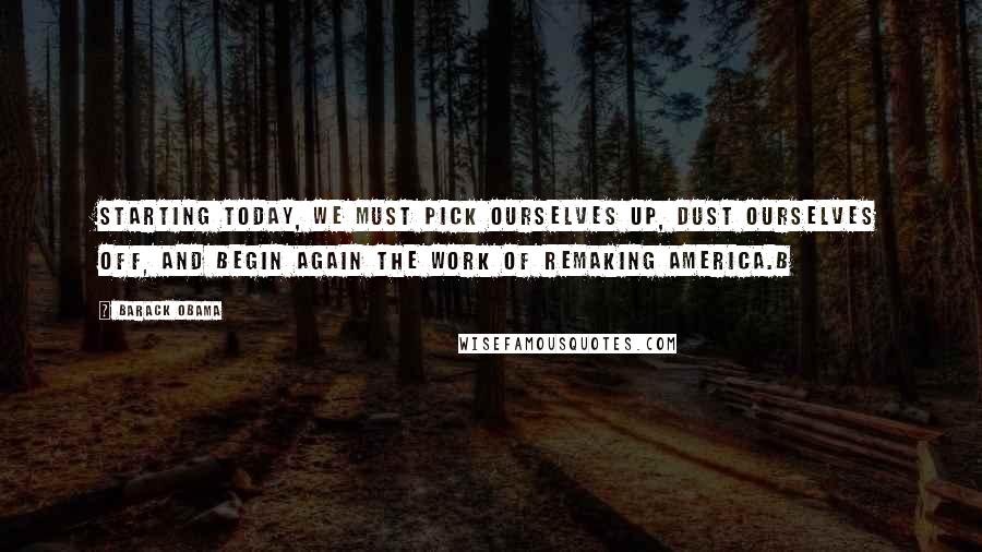 Barack Obama Quotes: Starting today, we must pick ourselves up, dust ourselves off, and begin again the work of remaking America.b