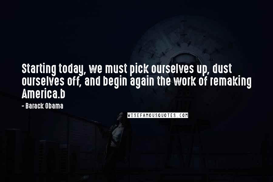 Barack Obama Quotes: Starting today, we must pick ourselves up, dust ourselves off, and begin again the work of remaking America.b