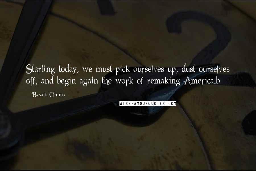 Barack Obama Quotes: Starting today, we must pick ourselves up, dust ourselves off, and begin again the work of remaking America.b