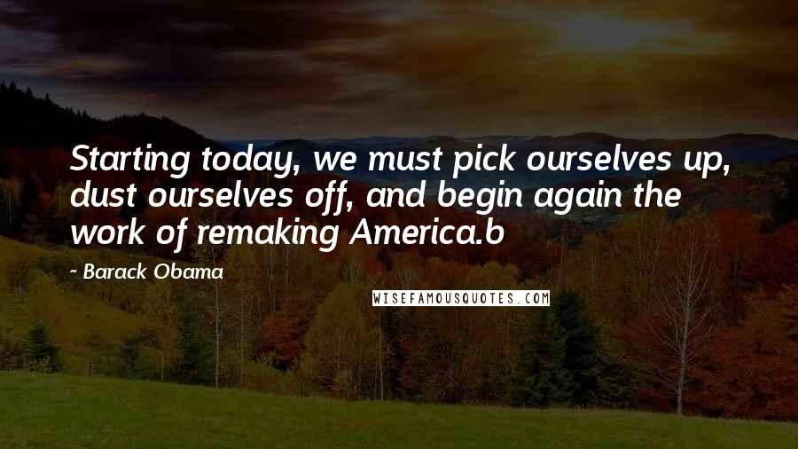 Barack Obama Quotes: Starting today, we must pick ourselves up, dust ourselves off, and begin again the work of remaking America.b