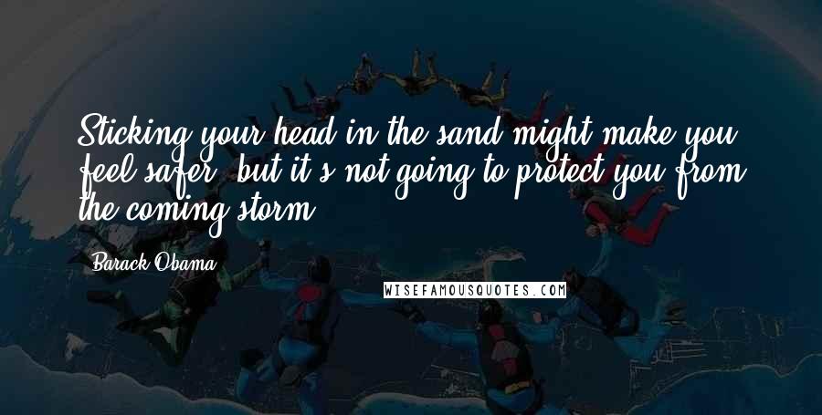 Barack Obama Quotes: Sticking your head in the sand might make you feel safer, but it's not going to protect you from the coming storm.