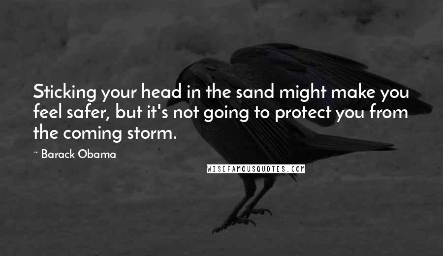 Barack Obama Quotes: Sticking your head in the sand might make you feel safer, but it's not going to protect you from the coming storm.