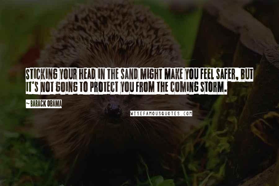 Barack Obama Quotes: Sticking your head in the sand might make you feel safer, but it's not going to protect you from the coming storm.