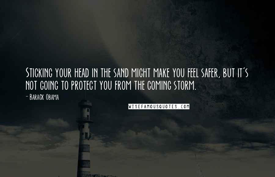 Barack Obama Quotes: Sticking your head in the sand might make you feel safer, but it's not going to protect you from the coming storm.