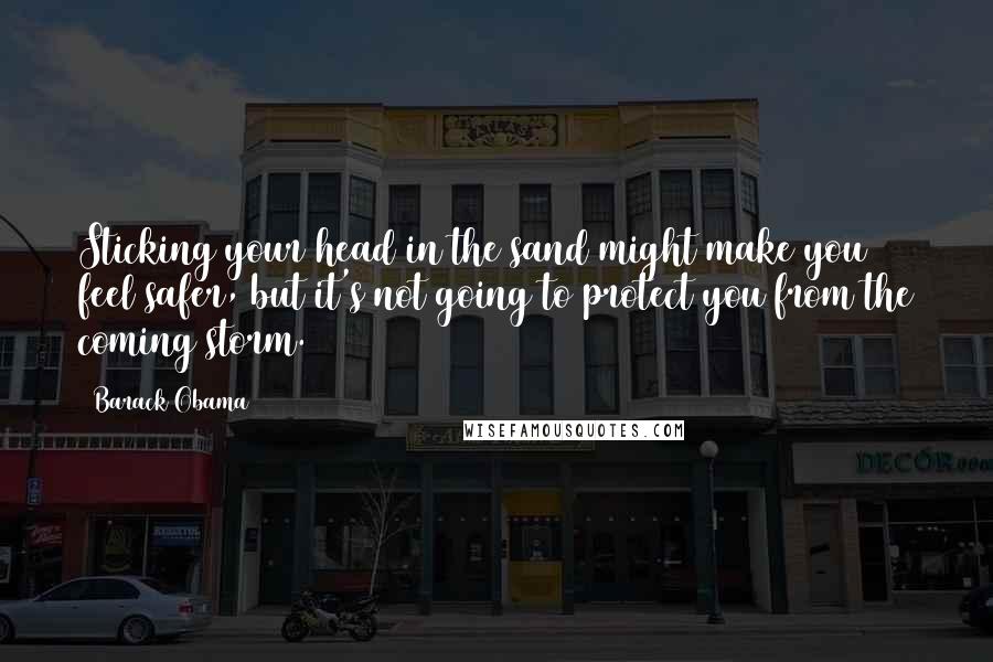 Barack Obama Quotes: Sticking your head in the sand might make you feel safer, but it's not going to protect you from the coming storm.