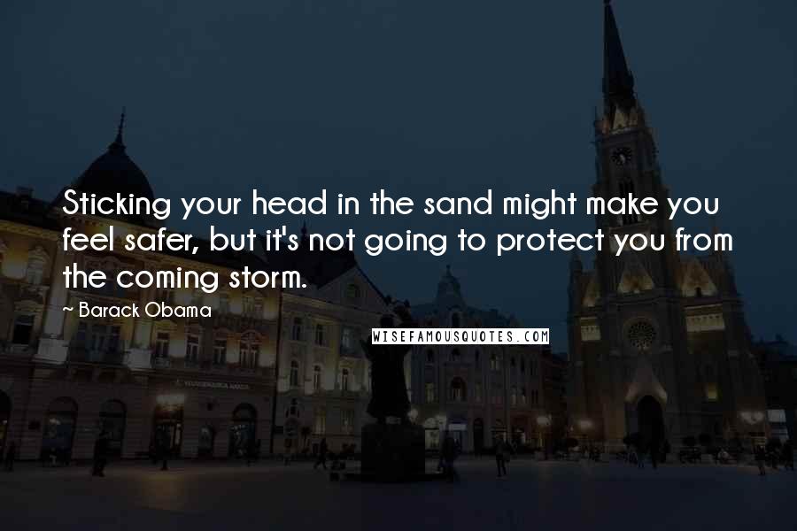 Barack Obama Quotes: Sticking your head in the sand might make you feel safer, but it's not going to protect you from the coming storm.