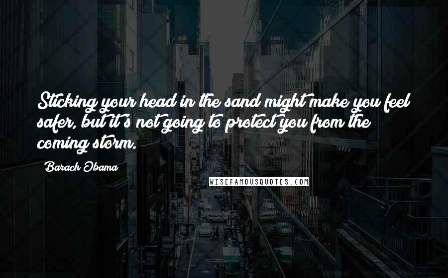 Barack Obama Quotes: Sticking your head in the sand might make you feel safer, but it's not going to protect you from the coming storm.