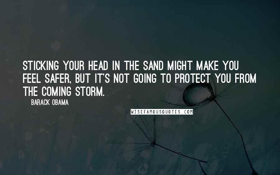 Barack Obama Quotes: Sticking your head in the sand might make you feel safer, but it's not going to protect you from the coming storm.