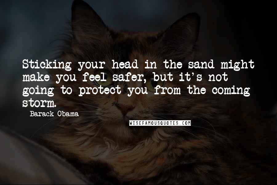 Barack Obama Quotes: Sticking your head in the sand might make you feel safer, but it's not going to protect you from the coming storm.