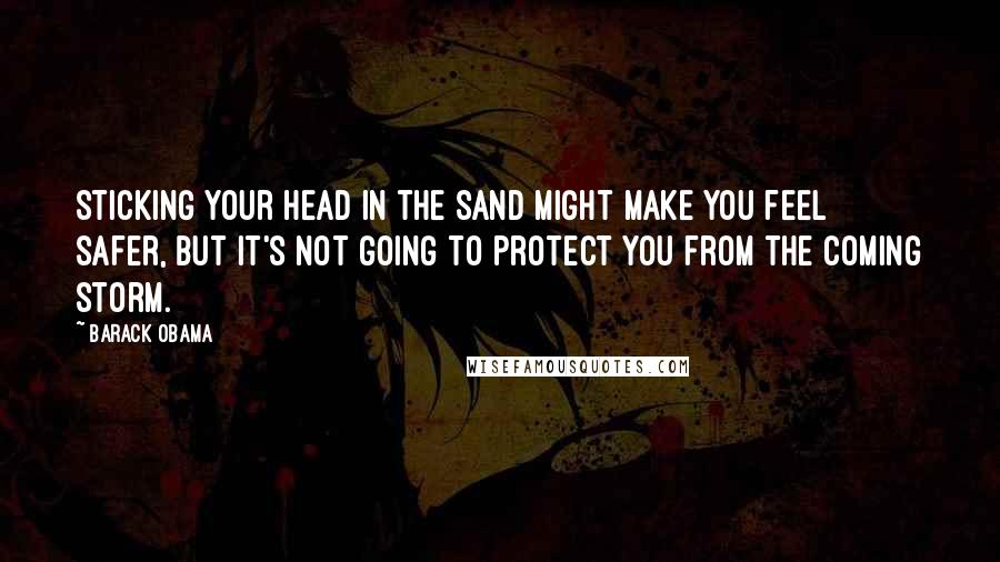 Barack Obama Quotes: Sticking your head in the sand might make you feel safer, but it's not going to protect you from the coming storm.