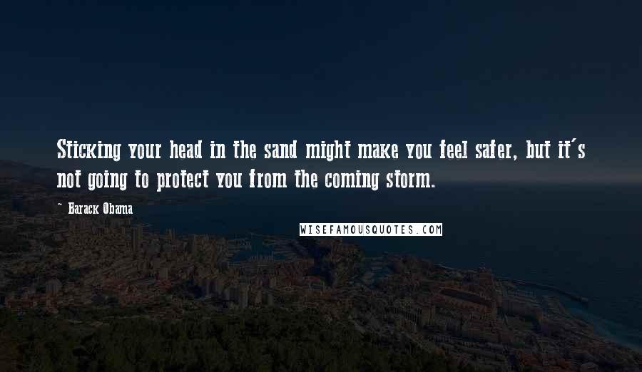 Barack Obama Quotes: Sticking your head in the sand might make you feel safer, but it's not going to protect you from the coming storm.