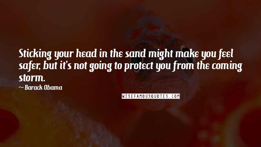 Barack Obama Quotes: Sticking your head in the sand might make you feel safer, but it's not going to protect you from the coming storm.