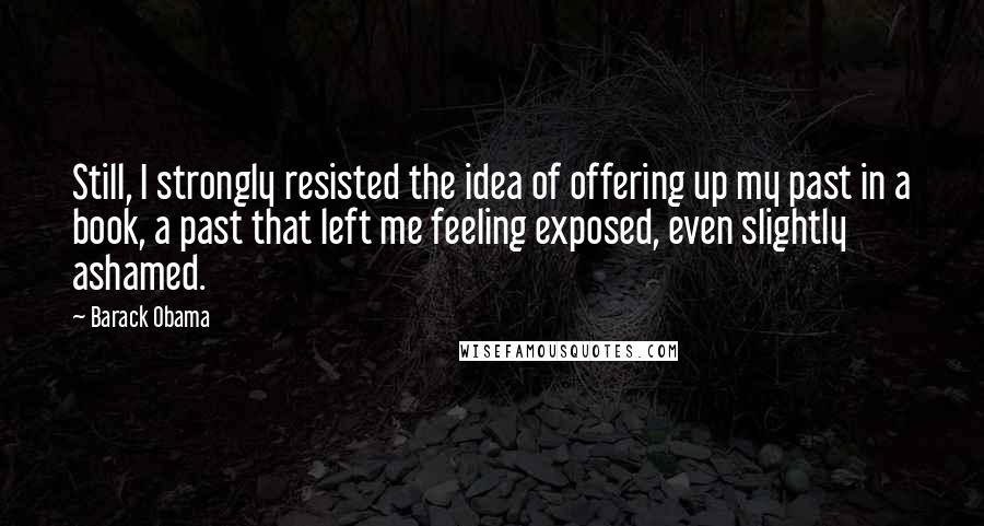 Barack Obama Quotes: Still, I strongly resisted the idea of offering up my past in a book, a past that left me feeling exposed, even slightly ashamed.