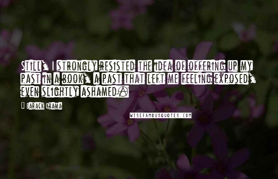 Barack Obama Quotes: Still, I strongly resisted the idea of offering up my past in a book, a past that left me feeling exposed, even slightly ashamed.