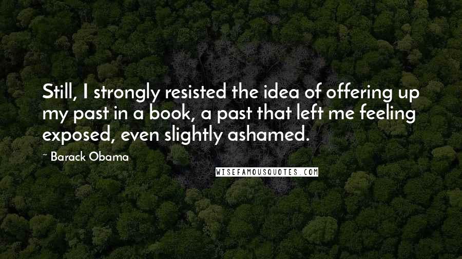 Barack Obama Quotes: Still, I strongly resisted the idea of offering up my past in a book, a past that left me feeling exposed, even slightly ashamed.