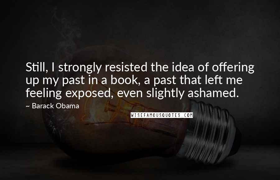 Barack Obama Quotes: Still, I strongly resisted the idea of offering up my past in a book, a past that left me feeling exposed, even slightly ashamed.