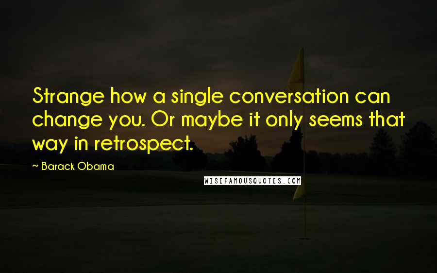 Barack Obama Quotes: Strange how a single conversation can change you. Or maybe it only seems that way in retrospect.