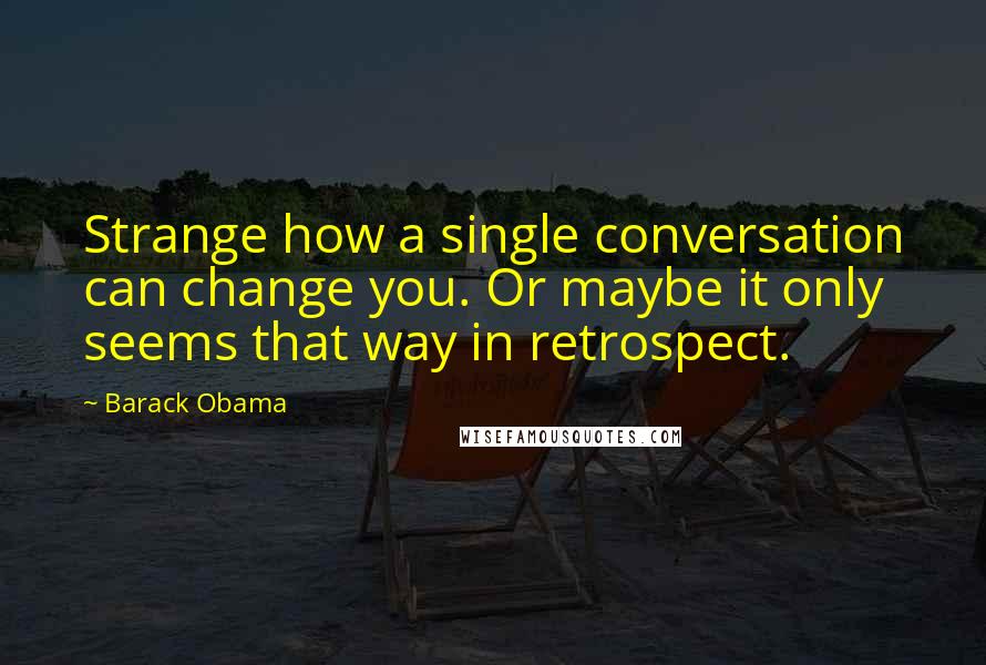 Barack Obama Quotes: Strange how a single conversation can change you. Or maybe it only seems that way in retrospect.