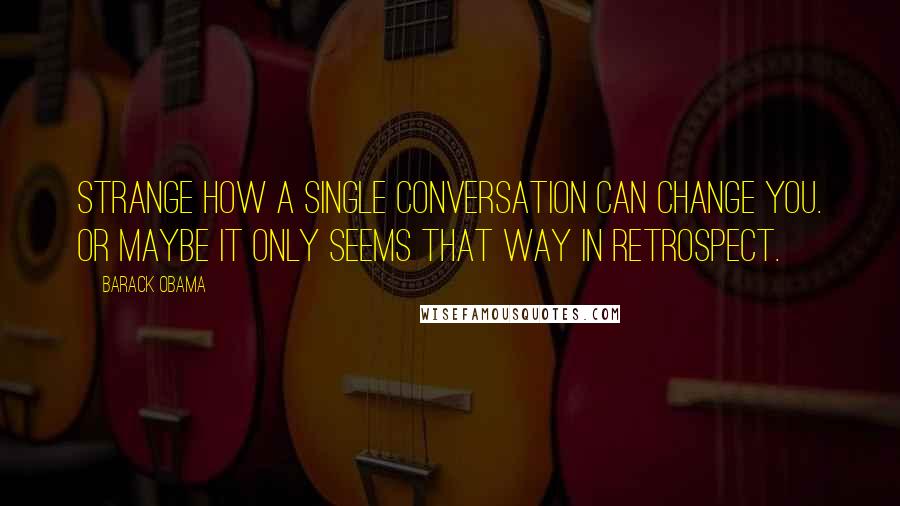 Barack Obama Quotes: Strange how a single conversation can change you. Or maybe it only seems that way in retrospect.