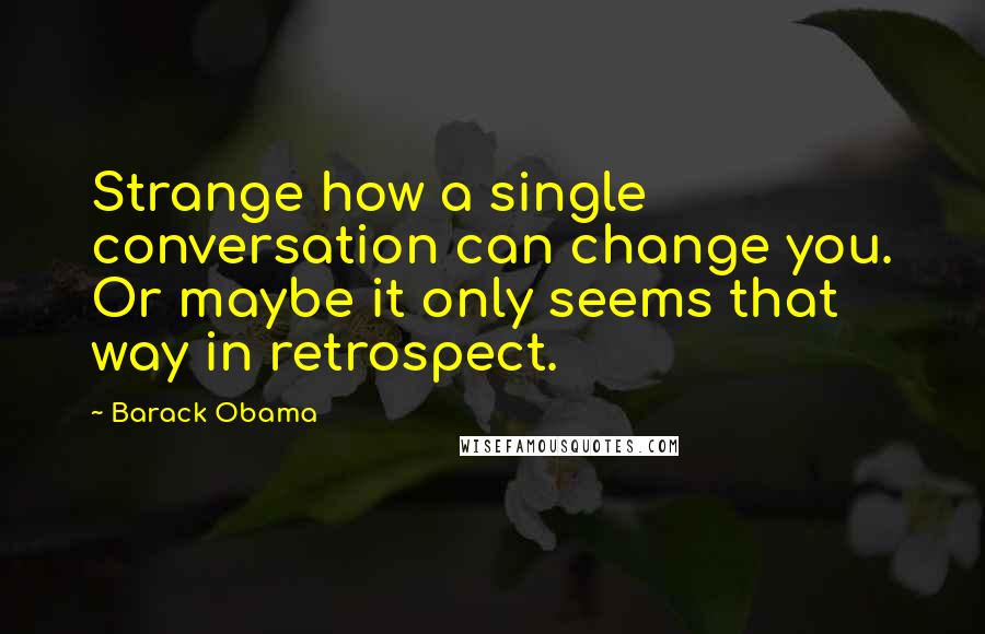 Barack Obama Quotes: Strange how a single conversation can change you. Or maybe it only seems that way in retrospect.
