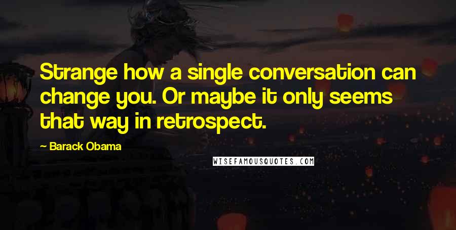 Barack Obama Quotes: Strange how a single conversation can change you. Or maybe it only seems that way in retrospect.