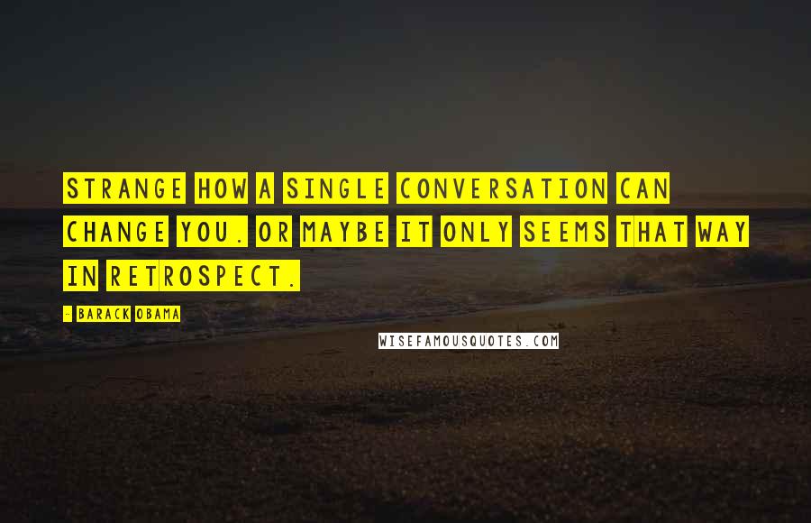 Barack Obama Quotes: Strange how a single conversation can change you. Or maybe it only seems that way in retrospect.